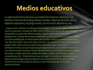 La educación física alcanza sus metas formativas valiéndose de
medios o formas de trabajo determinadas. Algunas de ellas son el
deporte educativo, el juego motor, la iniciación deportiva, etc.
-Juego motor. Desde un enfoque antropológico cultural el juego es entendido
como una acción u ocupación libre, que se desarrolla dentro de unos límites
temporales y espaciales determinados, según reglas absolutamente
obligatorias, aunque libremente aceptadas, acción que tiene su fin en sí misma
y va acompañada de un sentimiento de tensión y alegría y de la conciencia de
“ser de otro modo” que en la vida corriente.5 En educación física se entiende el
juego motor como una actividad lúdica (del latín ludus, diversión o
entretenimiento), encaminada hacia la obtención de un propósito motor en
una determinada situación motriz. De esta forma, encontramos diversos tipos
de juegos: juegos naturales, juegos de reglas, juegos modificados, juegos
cooperativos, etc.6 Cabe destacar que el juego no es sólo un medio educativo
que permite el logro de los propósitos de la educación física, sino también
contiene en sí mismo toda la riqueza y valor educativo de un fin de la
educación física.
 