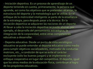 - Iniciación deportiva. Es un proceso de aprendizaje de un
deporte teniendo en cuenta, primeramente, la persona que
aprende, así como los objetivos que se pretenden alcanzar, la
estructura del deporte y la metodología que se utiliza. En el
enfoque de la motricidad inteligente se parte de la enseñanza
de la estrategia, para después pasar a la técnica. En la
iniciación deportiva se adquieren las nociones de un deporte.
Al llevar a cabo la iniciación deportiva se puede abonar, por
ejemplo, el desarrollo del pensamiento estratégico, la
integración de la corporeidad, entre otras competencias
educativas a desarrollar.
- Deporte educativo. Desde un punto de vista sociológico
educativo se puede entender al deporte educativo como medio
para cumplir objetivos socializadores, motivador de conductas
motrices, etc., a condición de que se evite el carácter
excluyente (sólo los buenos juegan) y se implemente un
enfoque cooperativo en lugar del competitivo. El deporte, igual
que los otros medios de la educación física, contribuye al logro
de los propósitos educativos.
 