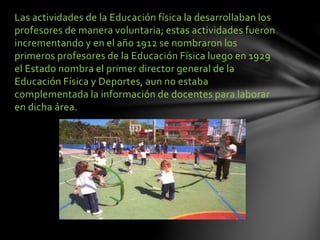 Las actividades de la Educación física la desarrollaban los
profesores de manera voluntaria; estas actividades fueron
incrementando y en el año 1912 se nombraron los
primeros profesores de la Educación Física luego en 1929
el Estado nombra el primer director general de la
Educación Física y Deportes, aun no estaba
complementada la información de docentes para laborar
en dicha área.
 