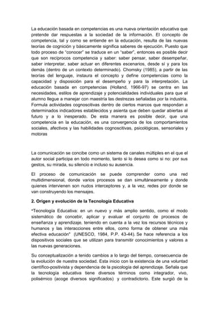 La educación basada en competencias es una nueva orientación educativa que
pretende dar respuestas a la sociedad de la información. El concepto de
competencia, tal y como se entiende en la educación, resulta de las nuevas
teorías de cognición y básicamente significa saberes de ejecución. Puesto que
todo proceso de “conocer” se traduce en un “saber”, entonces es posible decir
que son recíprocos competencia y saber: saber pensar, saber desempeñar,
saber interpretar, saber actuar en diferentes escenarios, desde sí y para los
demás (dentro de un contexto determinado). Chomsky (1985), a partir de las
teorías del lenguaje, instaura el concepto y define competencias como la
capacidad y disposición para el desempeño y para la interpretación. La
educación basada en competencias (Holland, 1966-97) se centra en las
necesidades, estilos de aprendizaje y potencialidades individuales para que el
alumno llegue a manejar con maestría las destrezas señaladas por la industria.
Formula actividades cognoscitivas dentro de ciertos marcos que respondan a
determinados indicadores establecidos y asienta que deben quedar abiertas al
futuro y a lo inesperado. De esta manera es posible decir, que una
competencia en la educación, es una convergencia de los comportamientos
sociales, afectivos y las habilidades cognoscitivas, psicológicas, sensoriales y
motoras
La comunicación se concibe como un sistema de canales múltiples en el que el
autor social participa en todo momento, tanto si lo desea como si no: por sus
gestos, su mirada, su silencio e incluso su ausencia.
El proceso de comunicación se puede comprender como una red
multidimensional, donde varios procesos se dan simultáneamente y donde
quienes intervienen son nudos interceptores y, a la vez, redes por donde se
van construyendo los mensajes.
2. Origen y evolución de la Tecnología Educativa
“Tecnología Educativa: en un nuevo y más amplio sentido, como el modo
sistemático de concebir, aplicar y evaluar el conjunto de procesos de
enseñanza y aprendizaje, teniendo en cuenta a la vez los recursos técnicos y
humanos y las interacciones entre ellos, como forma de obtener una más
efectiva educación" (UNESCO, 1984, P.P. 43-44). Se hace referencia a los
dispositivos sociales que se utilizan para transmitir conocimientos y valores a
las nuevas generaciones.
Su conceptualización a tenido cambios a lo largo del tiempo, consecuencia de
la evolución de nuestra sociedad. Esta inicio con la existencia de una voluntad
científico-positivista y dependencia de la psicología del aprendizaje. Señala que
la tecnología educativa tiene diversos términos como integrador, vivo,
polisémico (acoge diversos significados) y contradictorio. Este surgió de la
 