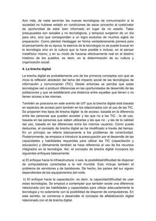 Aún más, de nada servirían las nuevas tecnologías de comunicación si la
sociedad no hubiese estado en condiciones de sacar provecho al costo/valor
de oportunidad de estar bien informado en lugar de no estarlo. Tales
presupuestos son sociales y no tecnológicos, y tampoco surgieron de un día
para otro, sino que corresponden a un logro evolutivo de muchos siglos de
preparación. Como planteó Heidegger en forma verdaderamente pionera para
el pensamiento de su época, la esencia de la tecnología no se puede buscar en
la tecnología sino en la cultura que la hace posible o incluso, en el pensar
metafísico mismo, y en su modo de hacerse efectivamente real en el destino
histórico de los pueblos, es decir, en la determinación de su cultura y
organización social.
4. La brecha digital.
La brecha digital es probablemente uno de los primeros conceptos con que se
inicia la reflexión alrededor del tema del impacto social de las tecnologías de
información y comunicación (TIC). Desde entonces se percibe que estas
tecnologías van a producir diferencias en las oportunidades de desarrollo de las
poblaciones y que se establecerá una distancia entre aquellas que tienen o no
tienen acceso a las mismas.
También se posiciona en este evento de UIT que la brecha digital está basada
en aspectos de acceso pero también en los relacionados con el uso de las TIC.
Se proponen tres tipos de brecha digital: la de acceso, basada en la diferencia
entre las personas que pueden acceder y las que no a las TIC ; la de uso,
basada en las personas que saben utilizarlas y las que no ; y las de la calidad
del uso, basada en las diferencias entre los mismos usuarios. Como puede
deducirse, el concepto de brecha digital se ha modificado a través del tiempo.
En un principio se refería básicamente a los problemas de conectividad.
Posteriormente, se empieza a introducir la preocupación por el desarrollo de las
capacidades y habilidades requeridas para utilizar las TIC (capacitación y
educación) y últimamente también se hace referencia al uso de los recursos
integrados en la tecnología. Así, el concepto de brecha digital incorpora los
siguientes enfoques básicamente:
a) El enfoque hacia la infraestructura: o sea, la posibilidad/dificultad de disponer
de computadoras conectadas a la red mundial. Esto incluye también el
problema de servidores y de backbones. De hecho, los países del sur siguen
dependientes de los equipamientos del norte.
b) El enfoque hacia la capacitación: es decir, la capacidad/dificultad de usar
estas tecnologías. Se empezó a contemplar que también existe una diferencia
relacionada con las habilidades y capacidades para utilizar adecuadamente la
tecnología y no solamente con la posibilidad de disponer de computadoras. En
este sentido, se comienza a desarrollar el concepto de alfabetización digital
relacionado con el de brecha digital.
 