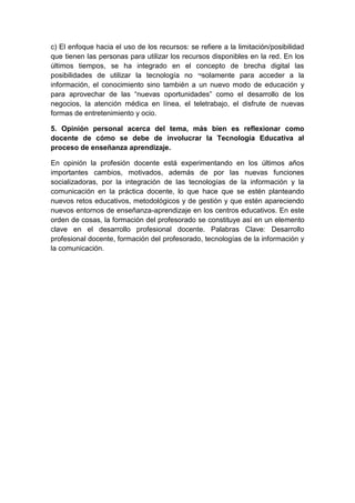 c) El enfoque hacia el uso de los recursos: se refiere a la limitación/posibilidad
que tienen las personas para utilizar los recursos disponibles en la red. En los
últimos tiempos, se ha integrado en el concepto de brecha digital las
posibilidades de utilizar la tecnología no ¬solamente para acceder a la
información, el conocimiento sino también a un nuevo modo de educación y
para aprovechar de las “nuevas oportunidades” como el desarrollo de los
negocios, la atención médica en línea, el teletrabajo, el disfrute de nuevas
formas de entretenimiento y ocio.
5. Opinión personal acerca del tema, más bien es reflexionar como
docente de cómo se debe de involucrar la Tecnología Educativa al
proceso de enseñanza aprendizaje.
En opinión la profesión docente está experimentando en los últimos años
importantes cambios, motivados, además de por las nuevas funciones
socializadoras, por la integración de las tecnologías de la información y la
comunicación en la práctica docente, lo que hace que se estén planteando
nuevos retos educativos, metodológicos y de gestión y que estén apareciendo
nuevos entornos de enseñanza-aprendizaje en los centros educativos. En este
orden de cosas, la formación del profesorado se constituye así en un elemento
clave en el desarrollo profesional docente. Palabras Clave: Desarrollo
profesional docente, formación del profesorado, tecnologías de la información y
la comunicación.
 