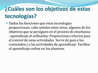 ¿Cuáles son los objetivos de estas
tecnologías?
 Dadas las funciones que estas tecnologías
proporcionan, cabe señalar entre otros, algunos de los
objetivos que se persiguen en el proceso de enseñanza
–aprendizaje al utilizarlas: Proporcionar criterios para
el control de estas actividades Servir de guía a los
contenidos y a las actividades de aprendizaje Facilitar
el aprendizaje online en los alumnos.
 