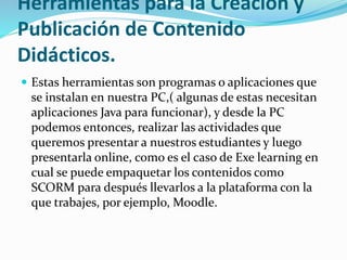 Herramientas para la Creación y
Publicación de Contenido
Didácticos.
 Estas herramientas son programas o aplicaciones que
se instalan en nuestra PC,( algunas de estas necesitan
aplicaciones Java para funcionar), y desde la PC
podemos entonces, realizar las actividades que
queremos presentar a nuestros estudiantes y luego
presentarla online, como es el caso de Exe learning en
cual se puede empaquetar los contenidos como
SCORM para después llevarlos a la plataforma con la
que trabajes, por ejemplo, Moodle.
 