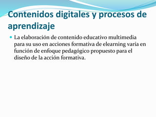 Contenidos digitales y procesos de
aprendizaje
 La elaboración de contenido educativo multimedia
para su uso en acciones formativa de elearning varía en
función de enfoque pedagógico propuesto para el
diseño de la acción formativa.
 
