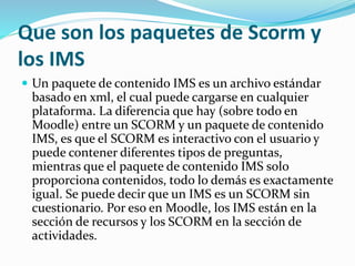Que son los paquetes de Scorm y
los IMS
 Un paquete de contenido IMS es un archivo estándar
basado en xml, el cual puede cargarse en cualquier
plataforma. La diferencia que hay (sobre todo en
Moodle) entre un SCORM y un paquete de contenido
IMS, es que el SCORM es interactivo con el usuario y
puede contener diferentes tipos de preguntas,
mientras que el paquete de contenido IMS solo
proporciona contenidos, todo lo demás es exactamente
igual. Se puede decir que un IMS es un SCORM sin
cuestionario. Por eso en Moodle, los IMS están en la
sección de recursos y los SCORM en la sección de
actividades.
 