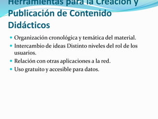 Herramientas para la Creación y
Publicación de Contenido
Didácticos
 Organización cronológica y temática del material.
 Intercambio de ideas Distinto niveles del rol de los
usuarios.
 Relación con otras aplicaciones a la red.
 Uso gratuito y accesible para datos.
 