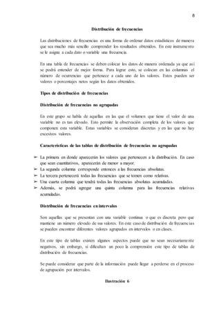 8
Distribución de frecuencias
Las distribuciones de frecuencias es una forma de ordenar datos estadísticos de manera
que sea mucho más sencillo comprender los resultados obtenidos. En este instrumento
se le asigna a cada dato o variable una frecuencia.
En una tabla de frecuencias se deben colocar los datos de manera ordenada ya que así
se podrá entender de mejor forma. Para lograr esto, se colocan en las columnas el
número de ocurrencias que pertenece a cada uno de los valores. Estos pueden ser
valores o porcentajes netos según los datos obtenidos.
Tipos de distribución de frecuencias
Distribución de frecuencias no agrupadas
En este grupo se habla de aquellas en las que el volumen que tiene el valor de una
variable no es tan elevado. Esto permite la observación completa de los valores que
componen esta variable. Estas variables se consideran discretas y en las que no hay
excesivos valores.
Características de las tablas de distribución de frecuencias no agrupadas
➢ La primera en donde aparecerán los valores que pertenecen a la distribución. En caso
que sean cuantitativos, aparecerán de menor a mayor.
➢ La segunda columna corresponde entonces a las frecuencias absolutas.
➢ La tercera pertenecerá todas las frecuencias que se tomen como relativas.
➢ Una cuarta columna que tendrá todas las frecuencias absolutas acumuladas.
➢ Además, se podrá agregar una quinta columna para las frecuencias relativas
acumuladas.
Distribución de frecuencias en intervalos
Son aquellas que se presentan con una variable continua o que es discreta pero que
mantiene un número elevado de sus valores. En este caso de distribución de frecuencias
se pueden encontrar diferentes valores agrupados en intervalos o en clases.
En este tipo de tablas existen algunos aspectos puede que no sean necesariamente
negativos, sin embargo, si dificultan un poco la comprensión este tipo de tablas de
distribución de frecuencias.
Se puede considerar que parte de la información puede llegar a perderse en el proceso
de agrupación por intervalos.
Ilustración 6
 