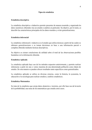 4
Tipos de estadística
Estadística descriptiva
La estadística descriptiva o deductiva permite presentar de manera resumida y organizada los
datos numéricos obtenidos tras un estudio o análisis en particular. Su objetivo, por lo tanto, es
describir las características principales de los datos reunidos y evitar generalizaciones.
Estadística inferencial
La estadística inferencial o inductiva es el estudio que utiliza técnicas a partir de las cuales se
obtienen generalizaciones o se toman decisiones en base a una información parcial o
completa obtenida mediante técnicas descriptivas.
Su objetivo es extraer conclusiones de utilidad sobre el total de las observaciones posibles
basándose en la información obtenida.
Estadística Aplicada
La estadística aplicada hace uso de los métodos expuestos anteriormente, y permite realizar
inferencias a partir de una o varias muestras de una determinada población como objeto de
estudio. De esta manera se pueden ofrecer resultados tanto específicos como generalizados.
La estadística aplicada se utiliza en diversas ciencias, como la historia, la economía, la
educación o la sociología para realizar estudios y análisis estadísticos.
Estadistica Matematica
Se trata de la estadística que arroja datos aleatorios e inciertos, por ello hace uso de la teoría
de la probabilidad, una rama de las matemáticas que estudia estos casos.
 