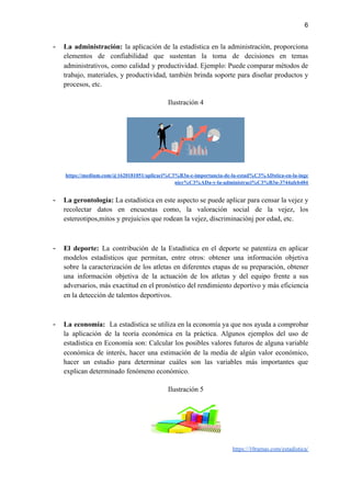6
- La administración: la aplicación de la estadística en la administración, proporciona
elementos de confiabilidad que sustentan la toma de decisiones en temas
administrativos, como calidad y productividad. Ejemplo: Puede comparar métodos de
trabajo, materiales, y productividad, también brinda soporte para diseñar productos y
procesos, etc.
Ilustración 4
https://medium.com/@1620181051/aplicaci%C3%B3n-e-importancia-de-la-estad%C3%ADstica-en-la-inge
nier%C3%ADa-y-la-administraci%C3%B3n-3744afeb484
- La gerontología: La estadística en este aspecto se puede aplicar para censar la vejez y
recolectar datos en encuestas como, la valoración social de la vejez, los
estereotipos,mitos y prejuicios que rodean la vejez, discriminaciónj por edad, etc.
- El deporte: La contribución de la Estadística en el deporte se patentiza en aplicar
modelos estadísticos que permitan, entre otros: obtener una información objetiva
sobre la caracterización de los atletas en diferentes etapas de su preparación, obtener
una información objetiva de la actuación de los atletas y del equipo frente a sus
adversarios, más exactitud en el pronóstico del rendimiento deportivo y más eficiencia
en la detección de talentos deportivos.
- La economía: La estadística se utiliza en la economía ya que nos ayuda a comprobar
la aplicación de la teoría económica en la práctica. Algunos ejemplos del uso de
estadística en Economía son: Calcular los posibles valores futuros de alguna variable
económica de interés, hacer una estimación de la media de algún valor económico,
hacer un estudio para determinar cuáles son las variables más importantes que
explican determinado fenómeno económico.
Ilustración 5
https://10ramas.com/estadistica/
 