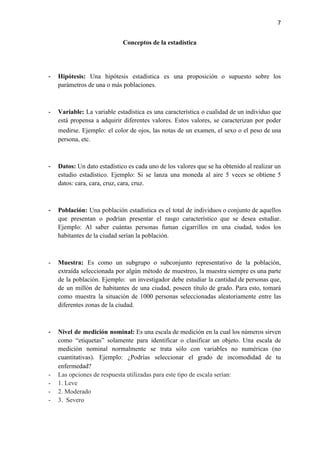 7
Conceptos de la estadística
- Hipótesis: Una hipótesis estadística es una proposición o supuesto sobre los
parámetros de una o más poblaciones.
- Variable: La variable estadística es una característica o cualidad de un individuo que
está propensa a adquirir diferentes valores. Estos valores, se caracterizan por poder
medirse. Ejemplo: ​el color de ojos, las notas de un examen, el sexo o el peso de una
persona, etc.
- Datos: ​Un dato estadístico es cada uno de los valores que se ha obtenido al realizar un
estudio estadístico. Ejemplo: Si se lanza una moneda al aire 5 veces se obtiene 5
datos: cara, cara, cruz, cara, cruz.
- Población: ​Una población ​estadística ​es el total de individuos o conjunto de aquellos
que presentan o podrían presentar el rasgo característico que se desea estudiar.
Ejemplo: Al saber cuántas personas fuman cigarrillos en una ciudad, todos los
habitantes de la ciudad serían la población.
- Muestra: Es como un subgrupo o subconjunto representativo de la población,
extraída seleccionada por algún método de muestreo, la muestra siempre es una parte
de la población. Ejemplo: un investigador debe estudiar la cantidad de personas que,
de un millón de habitantes de una ciudad, poseen título de grado. Para esto, tomará
como muestra la situación de 1000 personas seleccionadas aleatoriamente entre las
diferentes zonas de la ciudad.
- Nivel de medición nominal: Es una escala de medición en la cual los números sirven
como “etiquetas” solamente para identificar o clasificar un objeto. Una escala de
medición nominal normalmente se trata sólo con variables no numéricas (no
cuantitativas). Ejemplo: ¿Podrías seleccionar el grado de incomodidad de tu
enfermedad?
- Las opciones de respuesta utilizadas para este tipo de escala serían:
- 1. Leve
- 2. Moderado
- 3. Severo
 