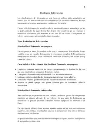 8
Distribución de frecuencias
Las distribuciones de frecuencias es una forma de ordenar datos estadísticos de
manera que sea mucho más sencillo comprender los resultados obtenidos. En este
instrumento se le asigna a cada dato o variable una frecuencia.
En una tabla de frecuencias se deben colocar los datos de manera ordenada ya que así
se podrá entender de mejor forma. Para lograr esto, se colocan en las columnas el
número de ocurrencias que pertenece a cada uno de los valores. Estos pueden ser
valores o porcentajes netos según los datos obtenidos.
Tipos de distribución de frecuencias
Distribución de frecuencias no agrupadas
En este grupo se habla de aquellas en las que el volumen que tiene el valor de una
variable no es tan elevado. Esto permite la observación completa de los valores que
componen esta variable. Estas variables se consideran discretas y en las que no hay
excesivos valores.
Características de las tablas de distribución de frecuencias no agrupadas
➢ La primera en donde aparecerán los valores que pertenecen a la distribución. En caso
que sean cuantitativos, aparecerán de menor a mayor.
➢ La segunda columna corresponde entonces a las frecuencias absolutas.
➢ La tercera pertenecerán todas las frecuencias que se tomen como relativas.
➢ Una cuarta columna que tendrá todas las frecuencias absolutas acumuladas.
➢ Además se podrá agregar una quinta columna para las frecuencias relativas
acumulada​s.
Distribución de frecuencias en intervalos
Son aquellas que se presentan con una variable continua o que es discreta pero que
mantiene un número elevado de sus valores. En este caso de distribución de
frecuencias se pueden encontrar diferentes valores agrupados en intervalos o en
clases.
En este tipo de tablas existen algunos aspectos puede que no sean necesariamente
negativos, sin embargo si dificultan un poco la comprensión este tipo de tablas de
distribución de frecuencias.
Se puede considerar que parte de la información puede llegar a perderse en el proceso
de agrupación por intervalos.
 