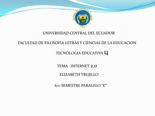 UNIVERSIDAD CENTRAL DEL ECUADOR

FACULTAD DE FILOSOFIA LETRAS Y CIENCIAS DE LA EDUCACION

                 TECNOLOGIA EDUCATIVA   ц
                  TEMA : INTERNET 2.0

                   ELIZABETH TRUJILLO

                 6TO SEMESTRE PARALELO “E”
 