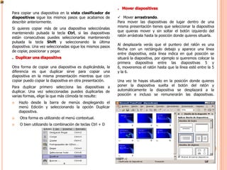 . Mover diapositivas
Para copiar una diapositiva en la vista clasificador de
diapositivas sigue los mismos pasos que acabamos de          Mover arrastrando.
describir anteriormente.                                    Para mover las diapositivas de lugar dentro de una
                                                            misma presentación tienes que seleccionar la diapositiva
Si quieres copiar más de una diapositiva selecciónalas
                                                            que quieras mover y sin soltar el botón izquierdo del
manteniendo pulsada la tecla Ctrl, si las diapositivas
                                                            ratón arrástrala hasta la posición donde quieres situarla.
están consecutivas puedes seleccionarlas manteniendo
pulsada la tecla Shift y seleccionando la última
                                                            Al desplazarla verás que el puntero del ratón es una
diapositiva. Una vez seleccionadas sigue los mismos pasos
                                                            flecha con un rectángulo debajo y aparece una línea
de copiar, posicionar y pegar.
                                                            entre diapositiva, esta línea indica en qué posición se
. Duplicar una diapositiva                                  situará la diapositiva, por ejemplo si queremos colocar la
                                                            primera diapositiva entre las diapositivas 5 y
Otra forma de copiar una diapositiva es duplicándola, la    6, moveremos el ratón hasta que la línea esté entre la 5
diferencia es que duplicar sirve para copiar una            y la 6.
diapositiva en la misma presentación mientras que con
copiar puedo copiar la diapositiva en otra presentación.    Una vez te hayas situado en la posición donde quieres
Para duplicar primero selecciona las diapositivas a         poner la diapositiva suelta el botón del ratón y
duplicar. Una vez seleccionadas puedes duplicarlas de       automáticamente la diapositiva se desplazará a la
varias formas, elige la que más cómoda te resulte:          posición e incluso se remunerarán las diapositivas.

   Hazlo desde la barra de menús desplegando el
    menú Edición y seleccionando la opción Duplicar
    diapositiva.
   Otra forma es utilizando el menú contextual.
   O bien utilizando la combinación de teclas Ctrl + D
 