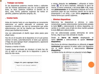 . Trabajar con textos                                          a mover, después las cortamos ( utilizando el botón
En las diapositivas podemos insertar textos y aplicarles       cortar     de la barra estándar, utilizando la barra de
casi las mismas operaciones que con un procesador de           menús, el menú contextual, o las teclas Ctrl + X), luego
texto, es decir, podemos modificar el tamaño de la             nos posicionamos en la diapositiva después de la cual
letra, color, forma, podemos organizar los textos en           queremos dejar las que movemos (dentro de la misma
párrafos, podemos aplicarles sangrías, etc.                    presentación o en otra), y por último pegamos de la
                                                               misma forma que cuando copiamos.
. Insetar texto
                                                               . Eliminar diapositivas
Antes de insertar texto en una diapositiva es conveniente      Selecciona las diapositivas a eliminar, si están
seleccionar un patrón adecuado al contenido que                consecutivas puedes seleccionarlas manteniendo pulsada
vayamos a introducir, por eso es conveniente que antes         la tecla Shift y seleccionando la última diapositiva, en
seleccionemos uno de los diseños que PowerPoint nos            cambio si no están unas al lado de otras mantén pulsada
ofrece para facilitarnos la tarea.                             la tecla Ctrl para seleccionarlas.
Una vez seleccionado el diseño sigue estos pasos para          Una vez seleccionadas puedes eliminarlas de varias
añadir texto:                                                  formas, elige la que más cómoda te resulte:
Haz clic en el recuadro de la diapositiva en el cual quieras   Desde la barra de menús desplegando el
insertar el texto, automáticamente el texto que aparecía       menú Edición y seleccionando la opción Eliminar
("Haga clic para agregar titulo") desaparecerá y aparecerá     diapositiva.
el punto de inserción.                                         Otra forma de eliminar diapositivas es utilizando el menú
Empieza a insertar el texto.                                   contextual que aparece al pulsar sobre una diapositiva
                                                               con el botón derecho y seleccionando Eliminar
Cuando hayas terminado de introducir el texto haz clic
                                                               diapositiva.
con el ratón en otra parte de la diapositiva o pulsa la
                                                                La última forma de eliminar es pulsando la tecla Supr.
tecla Esc dos veces.
 