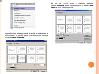En vez de utilizar letras y números podemos
                                                            utilizar símbolos. Estos los tenemos en la pestaña Con
                                                            viñetas de la misma ventana:




Aparecerá una ventana similar a la que te mostramos a
continuación. Si quieres aplicar una numeración visualiza
la pestaña Con números.
 