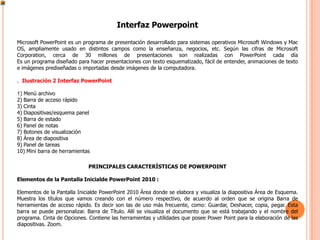 Interfaz Powerpoint

Microsoft PowerPoint es un programa de presentación desarrollado para sistemas operativos Microsoft Windows y Mac
OS, ampliamente usado en distintos campos como la enseñanza, negocios, etc. Según las cifras de Microsoft
Corporation, cerca de 30 millones de presentaciones son realizadas con PowerPoint cada día
Es un programa diseñado para hacer presentaciones con texto esquematizado, fácil de entender, animaciones de texto
e imágenes prediseñadas o importadas desde imágenes de la computadora.

. Ilustración 2 Interfaz PowerPoint

1) Menú archivo
2) Barra de acceso rápido
3) Cinta
4) Diapositivas/esquema panel
5) Barra de estado
6) Panel de notas
7) Botones de visualización
8) Área de diapositiva
9) Panel de tareas
10) Mini barra de herramientas

                             PRINCIPALES CARACTERÍSTICAS DE POWERPOINT

Elementos de la Pantalla Inicialde PowerPoint 2010 :

Elementos de la Pantalla Inicialde PowerPoint 2010 Área donde se elabora y visualiza la diapositiva Área de Esquema.
Muestra los títulos que vamos creando con el número respectivo, de acuerdo al orden que se origina Barra de
herramientas de acceso rápido. Es decir son las de uso más frecuente, como: Guardar, Deshacer, copia, pegar. Esta
barra se puede personalizar. Barra de Título. Allí se visualiza el documento que se está trabajando y el nombre del
programa. Cinta de Opciones. Contiene las herramientas y utilidades que posee Power Point para la elaboración de las
diapositivas. Zoom.
 