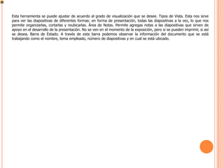 Esta herramienta se puede ajustar de acuerdo al grado de visualización que se desee. Tipos de Vista. Esta nos sirve
para ver las diapositivas de diferentes formas: en forma de presentación, todas las diapositivas a la vez, lo que nos
permite organizarlas, cortarlas y reubicarlas. Área de Notas. Permite agregas notas a las diapositivas que sirven de
apoyo en el desarrollo de la presentación. No se ven en el momento de la exposición, pero si se pueden imprimir, si así
se desea. Barra de Estado. A través de esta barra podemos observar la información del documento que se está
trabajando como el nombre, tema empleado, número de diapositivas y en cual se está ubicado.
 