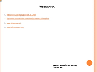 WEBGRAFIA


1. http://www.aulaclic.es/power/t_9_1.htm

2. http://www.buenastareas.com/ensayos/Interfaz-Powerpoint

3. www.slideshare.net

4. www.authorstream.com




                                                             SAMUEL RODRÍGUEZ MEDINA
                                                             CURSO: 6B
 