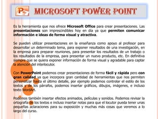 Es la herramienta que nos ofrece Microsoft Office para crear presentaciones. Las
presentaciones son imprescindibles hoy en día ya que permiten comunicar
información e ideas de forma visual y atractiva.

Se pueden utilizar presentaciones en la enseñanza como apoyo al profesor para
desarrollar un determinado tema, para exponer resultados de una investigación, en
la empresa para preparar reuniones, para presentar los resultados de un trabajo o
los resultados de la empresa, para presentar un nuevo producto, etc. En definitiva
siempre que se quiera exponer información de forma visual y agradable para captar
la atención del interlocutor.

Con PowerPoint podemos crear presentaciones de forma fácil y rápida pero con
gran calidad ya que incorpora gran cantidad de herramientas que nos permiten
personalizar hasta el último detalle, por ejemplo podemos controlar el estilo de los
textos y de los párrafos, podemos insertar gráficos, dibujos, imágenes, e incluso
texto WordArt.

Podemos también insertar efectos animados, películas y sonidos. Podemos revisar la
ortografía de los textos e incluso insertar notas para que el locutor pueda tener unas
pequeñas aclaraciones para su exposición y muchas más cosas que veremos a lo
largo del curso.
 