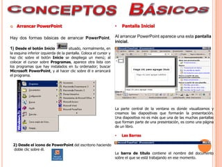      Arrancar PowerPoint                                          •   Pantalla Inicial

Hay dos formas básicas de arrancar PowerPoint.                     Al arrancar PowerPoint aparece una esta pantalla
                                                                   inicial.
1) Desde el botón Inicio             situado, normalmente, en
la esquina inferior izquierda de la pantalla. Coloca el cursor y
haz clic sobre el botón Inicio se despliega un menú; al
colocar el cursor sobre Programas, aparece otra lista con
los programas que hay instalados en tu ordenador; buscar
Microsoft PowerPoint, y al hacer clic sobre él e arrancará
el programa.




                                                                   La parte central de la ventana es donde visualizamos y
                                                                   creamos las diapositivas que formarán la presentación.
                                                                   Una diapositiva no es más que una de las muchas pantallas
                                                                   que forman parte de una presentación, es como una página
                                                                   de un libro.

                                                                   •   Las Barras

    2) Desde el icono de PowerPoint del escritorio haciendo
    doble clic sobre él.
                                                                   La barra de título contiene el nombre del documento
                                                                   sobre el que se está trabajando en ese momento.
 