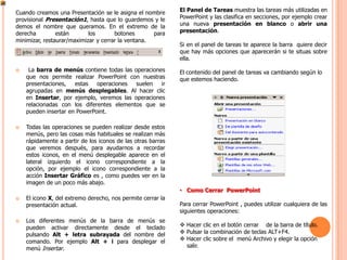 Cuando creamos una Presentación se le asigna el nombre       El Panel de Tareas muestra las tareas más utilizadas en
provisional Presentación1, hasta que lo guardemos y le       PowerPoint y las clasifica en secciones, por ejemplo crear
demos el nombre que queramos. En el extremo de la            una nueva presentación en blanco o abrir una
derecha         están       los       botones       para     presentación.
minimizar, restaurar/maximizar y cerrar la ventana.
                                                             Si en el panel de tareas te aparece la barra quiere decir
                                                             que hay más opciones que aparecerán si te situas sobre
                                                             ella.
    La barra de menús contiene todas las operaciones        El contenido del panel de tareas va cambiando según lo
    que nos permite realizar PowerPoint con nuestras         que estemos haciendo.
    presentaciones,   estas   operaciones  suelen   ir
    agrupadas en menús desplegables. Al hacer clic
    en Insertar, por ejemplo, veremos las operaciones
    relacionadas con los diferentes elementos que se
    pueden insertar en PowerPoint.

   Todas las operaciones se pueden realizar desde estos
    menús, pero las cosas más habituales se realizan más
    rápidamente a partir de los iconos de las otras barras
    que veremos después, para ayudarnos a recordar
    estos iconos, en el menú desplegable aparece en el
    lateral izquierdo el icono correspondiente a la
    opción, por ejemplo el icono correspondiente a la
    acción Insertar Gráfico es , como puedes ver en la
    imagen de un poco más abajo.
                                                             • Como Cerrar PowerPoint
   El icono X, del extremo derecho, nos permite cerrar la
    presentación actual.                                     Para cerrar PowerPoint , puedes utilizar cualquiera de las
                                                             siguientes operaciones:
   Los diferentes menús de la barra de menús se
    pueden activar directamente desde el teclado              Hacer clic en el botón cerrar de la barra de título.
    pulsando Alt + letra subrayada del nombre del             Pulsar la combinación de teclas ALT+F4.
    comando. Por ejemplo Alt + i para desplegar el            Hacer clic sobre el menú Archivo y elegir la opción
    menú Insertar.                                             salir.
 