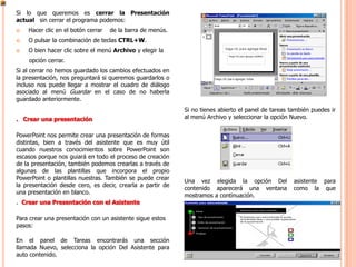 Si lo que queremos es cerrar la Presentación
actual sin cerrar el programa podemos:
   Hacer clic en el botón cerrar   de la barra de menús.
   O pulsar la combinación de teclas CTRL+W.
   O bien hacer clic sobre el menú Archivo y elegir la
    opción cerrar.
Si al cerrar no hemos guardado los cambios efectuados en
la presentación, nos preguntará si queremos guardarlos o
incluso nos puede llegar a mostrar el cuadro de diálogo
asociado al menú Guardar en el caso de no haberla
guardado anteriormente.
                                                            Si no tienes abierto el panel de tareas también puedes ir
. Crear una presentación                                    al menú Archivo y seleccionar la opción Nuevo.


PowerPoint nos permite crear una presentación de formas
distintas, bien a través del asistente que es muy útil
cuando nuestros conocimientos sobre PowerPoint son
escasos porque nos guiará en todo el proceso de creación
de la presentación, también podemos crearlas a través de
algunas de las plantillas que incorpora el propio
PowerPoint o plantillas nuestras. También se puede crear
                                                            Una vez elegida la opción Del            asistente para
la presentación desde cero, es decir, crearla a partir de
                                                            contenido aparecerá una ventana          como la que
una presentación en blanco.
                                                            mostramos a continuación.
. Crear una Presentación con el Asistente

Para crear una presentación con un asistente sigue estos
pasos:

En el panel de Tareas encontrarás una sección
llamada Nuevo, selecciona la opción Del Asistente para
auto contenido.
 