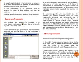En la parte izquierda de la ventana tenemos un esquema       Si no es la primera vez que guardamos la presentación y
de los pasos a realizar con el asistente, en este caso nos   pulsamos en el botón de guardar de la barra de
encontramos en el primer paso (Iniciar).                     herramientas o seleccionamos la opción Guardar del
                                                             menú Archivo no nos aparecerá la ventana que hemos
Si nos arrepentimos y no queremos crear la                   mostrado anteriormente, guardará los cambios sin
presentación, pulsar el botón Cancelar para salir del        preguntar.
asistente.
Pulsando el botón Siguiente > seguimos con el asistente.     Si queremos guardar una presentación con otro
                                                             nombre (por ejemplo queremos crear una nueva
                                                             presentación utilizando una presentación que ya
. Guardar una Presentación                                   tenemos)    desplegaremos     el   menú     Archivo      y
                                                             seleccionamos la opción Guardar como, entonces
Para guardar una presentación podemos ir al                  aparecerá la misma ventana que cuando pulsamos por
menú Archivo y seleccionar la opción Guardar o también       primera vez en el botón Guardar. Cuando utilizamos esta
se puede hacer con el botón    .                             opción tenemos al final dos presentaciones, la inicial (la
                                                             que estaba abierta cuando dijimos Guardar como) y otra
                                                             con el nuevo nombre.
Si es la primera vez que guardamos la presentación nos
aparecerá una ventana similar a la que mostramos a
continuación.
                                                             . Abrir una presentación


                                                             Para abrir una presentación podemos elegir entre:

                                                              ir al menú Archivo y seleccionar la opción Abrir, pinchar
                                                             en el botón Abrir de la barra de herramientas, desde el
                                                             Panel de Tareas en la sección Abrir una
                                                             presentación seleccionar la opción Más presentaciones.

                                                             En esa misma sección aparecen los nombres de las
                                                             últimas presentaciones abiertas ( en nuestro caso Titulo
                                                             1). Si la presentación que queremos abrir se encuentra
                                                             entre esas hacemos clic en su nombre y se abre
                                                             automáticamente, en caso contrario hacer clic en Más
                                                             presentaciones.
 