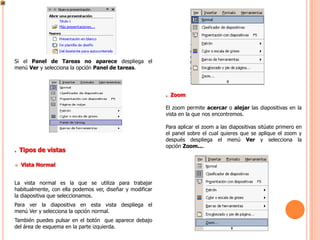 Si el Panel de Tareas no aparece despliega el
menú Ver y selecciona la opción Panel de tareas.




                                                           . Zoom

                                                           El zoom permite acercar o alejar las diapositivas en la
                                                           vista en la que nos encontremos.

                                                           Para aplicar el zoom a las diapositivas sitúate primero en
                                                           el panel sobre el cual quieres que se aplique el zoom y
                                                           después despliega el menú Ver y selecciona la
                                                           opción Zoom....
. Tipos de vistas

   Vista Normal


La vista normal es la que se utiliza para trabajar
habitualmente, con ella podemos ver, diseñar y modificar
la diapositiva que seleccionamos.
Para ver la diapositiva en esta vista despliega el
menú Ver y selecciona la opción normal.
También puedes pulsar en el botón que aparece debajo
del área de esquema en la parte izquierda.
 