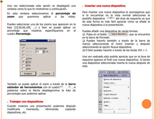 Una vez seleccionada esta opción se desplegará una       . Insertar una nueva diapositiva
ventana como la que te mostramos a continuación.
                                                         Para insertar una nueva diapositiva te aconsejamos que
En esta ventana seleccionamos el porcentaje de
                                                         si te encuentras en la vista normal selecciones la
zoom   que    queremos    aplicar a  las  vistas.
                                                         pestaña diapositiva          del área de esquema ya que
                                                         de esta forma es más fácil apreciar cómo se añade la
Puedes seleccionar uno de los zooms que aparecen en la   nueva diapositiva a la presentación.
lista (33,50,66,100, ...) o bien se puede aplicar un
porcentaje que nosotros especifiquemos en el             Puedes añadir una diapositiva de varias formas:
cuadro Porcentaje.                                        Pulsa en el botón                     que se encuentra
                                                         en la barra de Formato.
                                                          Puedes hacerlo también a través de la barra de
                                                         menús seleccionando el menú Insertar y después
                                                         seleccionando la opción Nueva diapositiva.
                                                          O bien puedes hacerlo a través de las teclas Ctrl + I.

                                                         Una vez realizado esto podrás apreciar que en el área de
                                                         esquema aparece al final una nueva diapositiva. Si tienes
                                                         una diapositiva seleccionada inserta la nueva después de
                                                         esta.




También se puede aplicar el zoom a través de la barra
estándar de herramientas con el cuadro            , si
pulsamos sobre la flecha desplegaremos la lista de
porcentajes que podemos aplicar.


. Trabajar con diapositivas
Cuando creamos una presentación podemos después
modificarla      insertando, eliminando, copiando
diapositivas, etc.
 