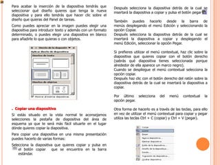 Para acabar la inserción de la diapositiva tendrás que      Después selecciona la diapositiva detrás de la cual se
seleccionar qué diseño quieres que tenga la nueva           insertará la diapositiva a copiar y pulsa el botón pegar .
diapositiva y para ello tendrás que hacer clic sobre el
diseño que quieras del Panel de tareas.                     También puedes hacerlo desde la barra de
Como puedes apreciar en la imagen puedes elegir una         menús desplegando el menú Edición y seleccionando la
diapositiva para introducir texto y además con un formato   opción Copiar.
determinado, o puedes elegir una diapositiva en blanco      Después selecciona la diapositiva detrás de la cual se
para añadirle lo que quieras o con objetos.                 insertará la diapositiva a copiar y desplegando el
                                                            menú Edición, seleccionar la opción Pegar.

                                                            Si prefieres utilizar el menú contextual, haz clic sobre la
                                                            diapositiva que quieres copiar con el botón derecho
                                                            (sabrás qué diapositiva tienes seleccionada porque
                                                            alrededor de ella aparece un marco negro).
                                                            Cuando se despliegue el menú contextual selecciona la
                                                            opción copiar.
                                                            Después haz clic con el botón derecho del ratón sobre la
                                                            diapositiva detrás de la cual se insertará la diapositiva a
                                                            copiar.

                                                            Por último selecciona       del   menú     contextual    la
                                                            opción pegar.

. Copiar una diapositiva                                    Otra forma de hacerlo es a través de las teclas, para ello
Si estás situado en la vista normal te aconsejamos          en vez de utilizar el menú contextual para copiar y pegar
selecciones la pestaña de diapositiva del área de           utiliza las teclas Ctrl + C (copiar) y Ctrl + V (pegar).
esquema ya que te será más fácil situarte en el lugar
dónde quieres copiar la diapositiva.
Para copiar una diapositiva en una misma presentación
puedes hacerlo de varias formas:
Selecciona la diapositiva que quieres copiar y pulsa en
    el botón copiar     que se encuentra en la barra
    estándar.
 