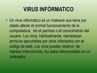 VIRUS INFÓRMATICO
• Un virus informático es un malware que tiene por
  objeto alterar el normal funcionamiento de la
  computadora, sin el permiso o el conocimiento del
  usuario. Los virus, habitualmente, reemplazan
  archivos ejecutables por otros infectados con el
  código de este. Los virus pueden destruir, de
  manera intencionada, los datos almacenados en un
  ordenador.
 