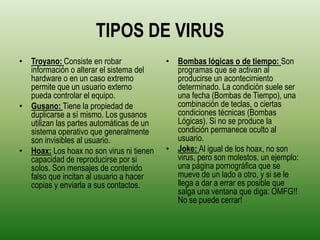 TIPOS DE VIRUS
• Troyano: Consiste en robar              • Bombas lógicas o de tiempo: Son
  información o alterar el sistema del      programas que se activan al
  hardware o en un caso extremo             producirse un acontecimiento
  permite que un usuario externo            determinado. La condición suele ser
  pueda controlar el equipo.                una fecha (Bombas de Tiempo), una
• Gusano: Tiene la propiedad de             combinación de teclas, o ciertas
  duplicarse a sí mismo. Los gusanos        condiciones técnicas (Bombas
  utilizan las partes automáticas de un     Lógicas). Si no se produce la
  sistema operativo que generalmente        condición permanece oculto al
  son invisibles al usuario.                usuario.
• Hoax: Los hoax no son virus ni tienen   • Joke: Al igual de los hoax, no son
  capacidad de reproducirse por si          virus, pero son molestos, un ejemplo:
  solos. Son mensajes de contenido          una página pornográfica que se
  falso que incitan al usuario a hacer      mueve de un lado a otro, y si se le
  copias y enviarla a sus contactos.        llega a dar a errar es posible que
                                            salga una ventana que diga: OMFG!!
                                            No se puede cerrar!
 