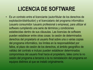 LICENCIA DE SOFTWARE
• Es un contrato entre el licenciante (autor/titular de los derechos de
  explotación/distribuidor) y el licenciatario del programa informático
  (usuario consumidor /usuario profesional o empresa), para utilizar el
  software cumpliendo una serie de términos y condiciones
  establecidas dentro de sus cláusulas. Las licencias de software
  pueden establecer entre otras cosas: la cesión de determinados
  derechos del propietario al usuario final sobre una o varias copias
  del programa informático, los límites en la responsabilidad por
  fallos, el plazo de cesión de los derechos, el ámbito geográfico de
  validez del contrato e incluso pueden establecer determinados
  compromisos del usuario final hacia el propietario, tales como la no
  cesión del programa a terceros o la no reinstalación del programa en
  equipos distintos al que se instaló originalmente.
 