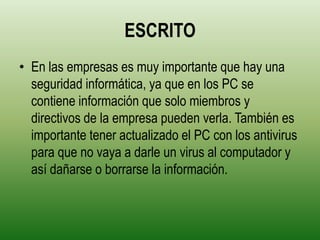 ESCRITO
• En las empresas es muy importante que hay una
  seguridad informática, ya que en los PC se
  contiene información que solo miembros y
  directivos de la empresa pueden verla. También es
  importante tener actualizado el PC con los antivirus
  para que no vaya a darle un virus al computador y
  así dañarse o borrarse la información.
 