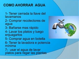 1- Tener cerrada la llave del
lavamanos
2- Comprar recolectores de
agua
3- Bañarse mas rápido
4- Lavar los platos y luego
enjuagarlos
5- Comprar agua en botella
6- Tener la lavadora e potencia
mínima
7- usar el agua de lavar
platos para regar las plantas