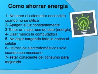 1- No tener el calentador encendido
cuando no se utilice
2- Apagar la luz constantemente
3-Tener un mejor uso de este (energía)
4- Usar menos la computadora
5- No dejar cargando toda la noche el
celular
6- utilizar los electrodomésticos solo
cuando sea necesario
7- estar consciente del consumo para
mejorarlo