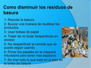 1- Reciclar la basura
2- Buscar una manera de reutilizar los
productos
3- Usar bolsas de papel
4- Tratar de no botar desperdicios en
exceso
5- No desperdiciar la comida que se
puede seguir usando
6- Poner los papeles en la maquina
trituradora para tener mas espacios
7- No tirar todo lo que esta en el piso en
la bolsa de basura
