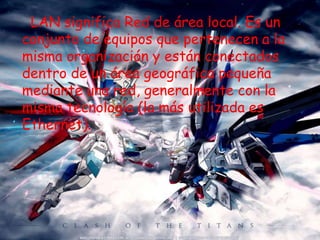LAN significa Red de área local. Es un
conjunto de equipos que pertenecen a la
misma organización y están conectados
dentro de un área geográfica pequeña
mediante una red, generalmente con la
misma tecnología (la más utilizada es
Ethernet).
 