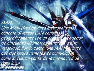 MAN
Una MAN (Red de área metropolitana)
conecta diversas LAN cercanas
geográficamente (en un área de alrededor
de cincuenta kilómetros) entre sí a alta
velocidad. Por lo tanto, una MAN permite
que dos nodos remotos se comuniquen
como si fueran parte de la misma red de
área local.
 