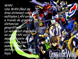 WAN
Una WAN (Red de
área extensa) conecta
múltiples LAN entre sí
a través de grandes
distancias
geográficas.
La velocidad disponible
en una WAN varía
según el costo de las
conexiones (que
aumenta con la
distancia) y puede ser
baja.
 