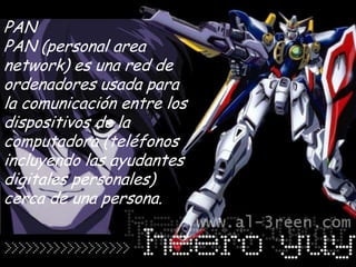 PAN
PAN (personal area
network) es una red de
ordenadores usada para
la comunicación entre los
dispositivos de la
computadora (teléfonos
incluyendo las ayudantes
digitales personales)
cerca de una persona.
 