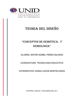 495300304800<br />TEORIA DEL DISEÑO“Conceptos de semiótica,  y semiología”ALUMNA: MAYRA ISABEL PEREZ SALINASLICENCIATURA: TECNOLOGIA EDUCATIVACATEDRATICO: DIANA LAGOS MONTELONGOTUXTEPEC, OAXACA. 18 DE ENERO DEL 2011.<br />PRINCIPIOS GENERALES DE LA SEMIOTICAPLANO DEL CONTENIDODIVERSAS DISCIPLINASDIFERENTES SEMIOTICASSEMIOTICA SINCRETICAUMBERTO ECORELACIONNEUROFISIOLOGIAPSICOLOGIASEMIOLOGIAPLANO DE LA EXPRESIONSEMIOLOGIA APLICADASEMIOLOGIA PARTICULARSEMIOLOGIA GENERAL<br />INTERVIENENEXISTE<br />ENTRE<br />PUEDE APLICARSE<br />A<br />DIFERENTES ARTES<br />CASI UNA FILOSOFIACIENCIA CASI EXACTAUSO PRACTICO<br />Semiótica: es la teoría general de los signos. Se encarga del estudio de los signos en la vida social. Algunos sostienen que la semiótica incluye a todas las demás  ciencias que se dedican al estudio de los signos en determinados campos del conocimiento. La semiótica aparece como una ciencia del funcionamiento del pensamiento destinada a explicar como el ser humano interpreta el entorno, crea conocimiento y lo comparte.<br />Bibliografía: http:// www.definicion.de.com<br />Semiótica: teoría general y ciencia que estudia los signos, sus relaciones y su significado.<br />Bibliografía: http://www.wordreference.com<br />Semiología: es una ciencia que se encarga del estudio de los signos en la vida social. El término suele utilizarse como sinónimo de semiótica, aunque hay distinciones.<br />La semiología se encarga de todos los estudios relacionados al análisis de los signos, tanto lingüísticos (vinculados a la semántica y la escritura) como semióticos (signos humanos y de la naturaleza)<br />El suizo Ferdinand de Saussure (1857-1913) fue uno de los principales teóricos del signo lingüístico al definirlo como la asociación más importante en la comunicación humana.<br />La semiología señala que el signo lingüístico tiene 4 características fundamentales que son: la arbitrariedad, la linealidad, inmutabilidad y la mutabilidad.<br />Bibliografía: definición de semiología http:// www.definicion.de.com<br />Semiología: ciencia que estudia todos los sistemas de signos.<br />Bibliografía: PRÁCTICO DICCIONARIO DE LA LENGUA ESPAÑOLA, Ed. Océano pag.694.<br />Significante: fonema o secuencia de fonemas que asociados con un significado, constituyen un signo lingüístico.<br />El significante del signo lingüístico es una imagen acústica es una cadena de sonidos, también es el conjunto de letras con las que escribimos.<br />Significado:   es el concepto o idea que obtenemos del significante, es la idea que tenemos en la mente de cualquier palabra.<br />Ejemplos: campana  significante: c-a-m-p-a-n-a  significado: iglesia, tiempo, llamada.<br />Bibliografía: significantes significado http:// www.xuletas.es.com<br /> .<br />Conclusión:  <br />A modo de conclusión puedo decir que la semiótica es una ciencia que estudia los sistemas de signos, lenguas, códigos y todo lo que conlleve a la comunicación, al igual que la semiología ya que lo único que las diferencia es su contexto histórico, para Ferdinand de Saussure, en Francia, y Charles Sanders Peirce, en los Estados Unidos de Norteamérica. El origen latino, en la lengua de Saussure, la hace reaparecer como “semiología”, mientras que, en la lengua de Peirce, el origen anglosajón la actualiza como “semiótica”.<br />La semiótica se le conoce también como “la ciencia que estudia la vida de los signos lingüísticos en el seno de la vida social por ello es muy importante en la comunicación porque nos permite conocer cómo podemos desarrollar un pensamiento reflexivo y creativo para  interpretar y compartir nuestro entorno y entablar una comunicación acertada en el campo de las relaciones humanas.<br />