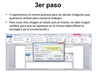 3er paso
• Y repetiremos el mismo proceso para las demás imágenes que
queramos utilizar para nuestros trabajos.
• Para crear otra imagen el rotulo será el mismo, no abra ningún
cambio, para que así aparezca en la misma tabla.(Word se
encargara de la enumeración.)

 