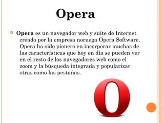 Opera


Opera es un navegador web y suite de Internet
creado por la empresa noruega Opera Software.
Opera ha sido pionero en incorporar muchas de
las características que hoy en día se pueden ver
en el resto de los navegadores web como el
zoom y la búsqueda integrada y popularizar
otras como las pestañas.

 