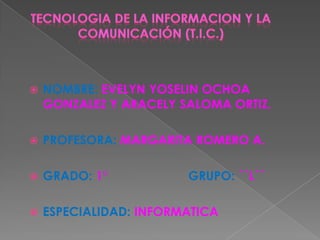 TECNOLOGIA DE LA INFORMACION Y LA COMUNICACIÓN (T.I.C.)<br />NOMBRE: EVELYN YOSELIN OCHOA GONZALEZY ARACELY SALOMA ORTIZ.<...
