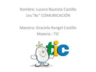 Nombre: Lucero Bautista Castillo
  1ro.”Bv” COMUNICACIÓN

Maestra: Graciela Rangel Castillo
         Materia : TIC
 