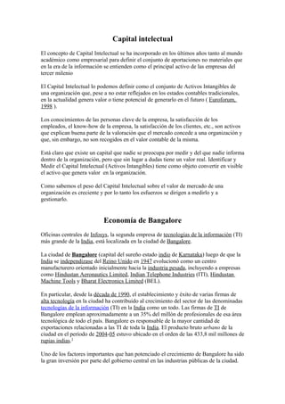 Capital intelectual
El concepto de Capital Intelectual se ha incorporado en los últimos años tanto al mundo
académico como empresarial para definir el conjunto de aportaciones no materiales que
en la era de la información se entienden como el principal activo de las empresas del
tercer milenio
El Capital Intelectual lo podemos definir como el conjunto de Activos Intangibles de
una organización que, pese a no estar reflejados en los estados contables tradicionales,
en la actualidad genera valor o tiene potencial de generarlo en el futuro ( Euroforum,
1998 ).
Los conocimientos de las personas clave de la empresa, la satisfacción de los
empleados, el know-how de la empresa, la satisfacción de los clientes, etc., son activos
que explican buena parte de la valoración que el mercado concede a una organización y
que, sin embargo, no son recogidos en el valor contable de la misma.
Está claro que existe un capital que nadie se preocupa por medir y del que nadie informa
dentro de la organización, pero que sin lugar a dudas tiene un valor real. Identificar y
Medir el Capital Intelectual (Activos Intangibles) tiene como objeto convertir en visible
el activo que genera valor en la organización.
Como sabemos el peso del Capital Intelectual sobre el valor de mercado de una
organización es creciente y por lo tanto los esfuerzos se dirigen a medirlo y a
gestionarlo.
Economía de Bangalore
Oficinas centrales de Infosys, la segunda empresa de tecnologías de la información (TI)
más grande de la India, está localizada en la ciudad de Bangalore.
La ciudad de Bangalore (capital del sureño estado indio de Karnataka) luego de que la
India se independizase del Reino Unido en 1947 evolucionó como un centro
manufacturero orientado inicialmente hacia la industria pesada, incluyendo a empresas
como Hindustan Aeronautics Limited, Indian Telephone Industries (ITI), Hindustan
Machine Tools y Bharat Electronics Limited (BEL).
En particular, desde la década de 1990, el establecimiento y éxito de varias firmas de
alta tecnología en la ciudad ha contribuido al crecimiento del sector de las denominadas
tecnologías de la información (TI) en la India como un todo. Las firmas de TI de
Bangalore emplean aproximadamente a un 35% del millón de profesionales de esa área
tecnológica de todo el país. Bangalore es responsable de la mayor cantidad de
exportaciones relacionadas a las TI de toda la India. El producto bruto urbano de la
ciudad en el período de 2004-05 estuvo ubicado en el orden de las 433,8 mil millones de
rupias indias.1
Uno de los factores importantes que han potenciado el crecimiento de Bangalore ha sido
la gran inversión por parte del gobierno central en las industrias públicas de la ciudad.
 