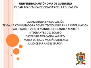 UNIVERSIDAD AUTÓNOMA DE GUERRERO
      UNIDAD ACADÉMICA DE CIENCIAS DE LA EDUCACIÓN



                 LICENCIATURA EN EDUCACIÓN
TEMA: LA COMPUTADORA COMO TECNOLÓGIA EN LA INFORMACIÓN
      CATEDRÁTICO: VICTOR MANUEL HERNANDEZ ALARCÓN
                   INTEGRANTES DEL EQUIPO:
                CASTRO BRAVO CANDY YARETZY
              MARIA DE JESUS MUCIÑO ARTEAGA
                  JULIO CESAR ANGEL GARCIA.
 