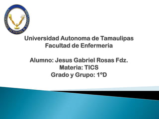 Universidad Autonoma de Tamaulipas
       Facultad de Enfermeria

 Alumno: Jesus Gabriel Rosas Fdz.
          Materia: TICS
       Grado y Grupo: 1ºD
 